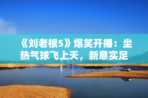 《刘老根5》爆笑开播：坐热气球飞上天，新意实足