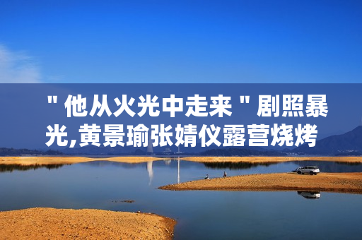 ＂他从火光中走来＂剧照暴光,黄景瑜张婧仪露营烧烤