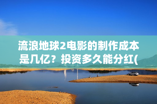 流浪地球2电影的制作成本是几亿？投资多久能分红(流浪地球2电影免费观看完整版)