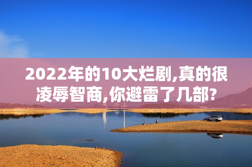 2022年的10大烂剧,真的很凌辱智商,你避雷了几部?