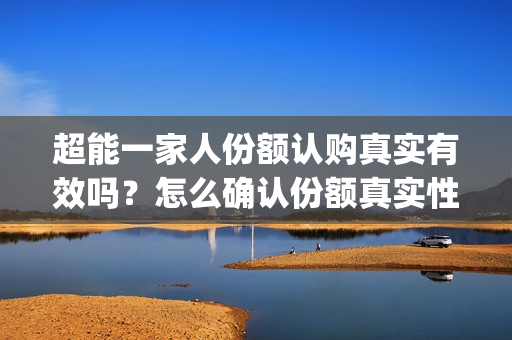 超能一家人份额认购真实有效吗？怎么确认份额真实性？(超能一家人投资方)