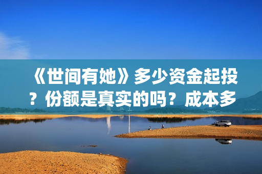 《世间有她》多少资金起投？份额是真实的吗？成本多少？(世间有她预售)