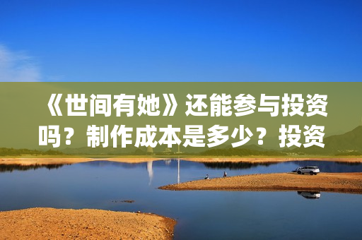 《世间有她》还能参与投资吗？制作成本是多少？投资的流程是什么?(世间有她题材)