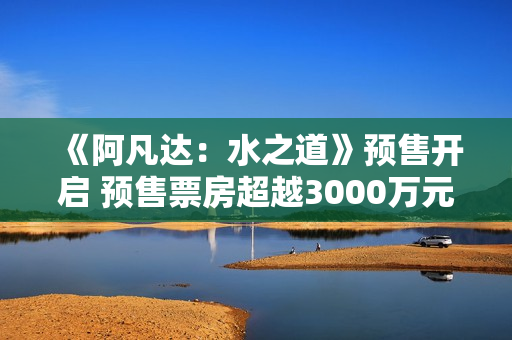 《阿凡达：水之道》预售开启 预售票房超越3000万元