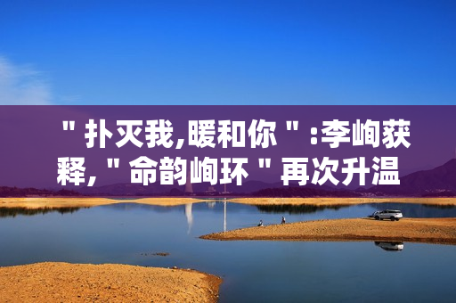 ＂扑灭我,暖和你＂:李峋获释,＂命韵峋环＂再次升温