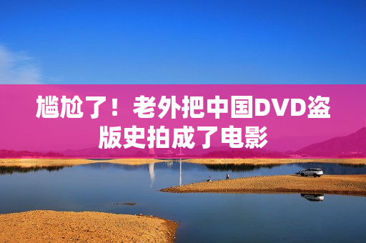 尴尬了！老外把中国DVD盗版史拍成了电影