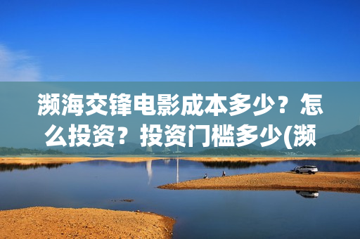 濒海交锋电影成本多少?怎么投资?投资门槛多少(濒海交锋上映) 濒海交锋电影成本多少?怎么投资?投资门槛多少(濒海交锋上映)