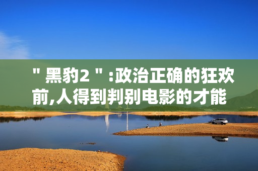 "黑豹2":政治正确的狂欢前,人得到判别电影的才能 "黑豹2":政治正确的狂欢前,人得到判别电影的才能