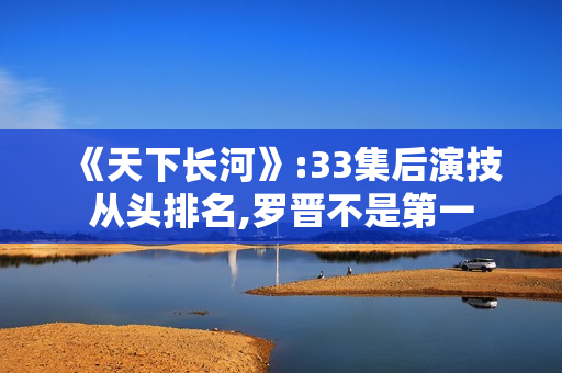 《天下长河》:33集后演技从头排名,罗晋不是第一 《天下长河》:33集后演技从头排名,罗晋不是第一