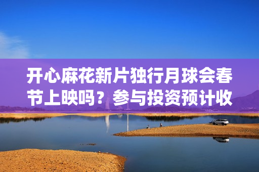 开心麻花新片独行月球会春节上映吗？参与投资预计收益能有多少？(开心麻花2022)