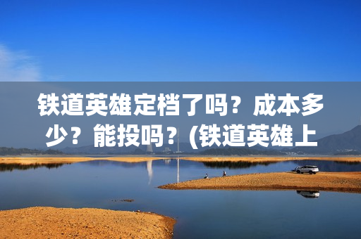 铁道英雄定档了吗？成本多少？能投吗？(铁道英雄上映预计多少票房)