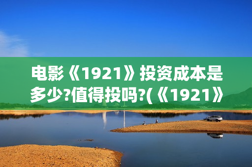 电影《1921》投资成本是多少?值得投吗?(《1921》电影简介) 电影《1921》投资成本是多少?值得投吗?(《1921》电影简介)