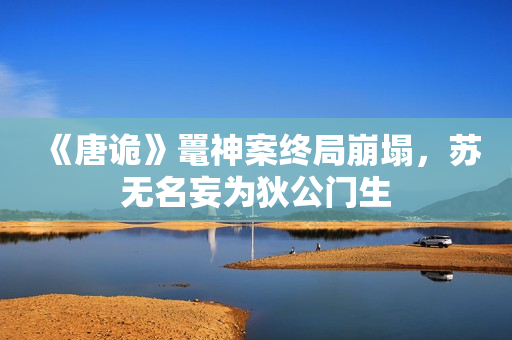 《唐诡》鼍神案终局崩塌,苏无名妄为狄公门生 《唐诡》鼍神案终局崩塌,苏无名妄为狄公门生