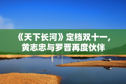 《天下长河》定档双十一, 黄志忠与罗晋再度伙伴