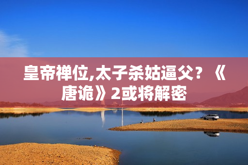 皇帝禅位,太子杀姑逼父？《唐诡》2或将解密