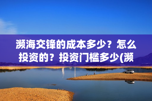 濒海交锋的成本多少?怎么投资的?投资门槛多少(濒海交锋成本溢价) 濒海交锋的成本多少?怎么投资的?投资门槛多少(濒海交锋成本溢价)