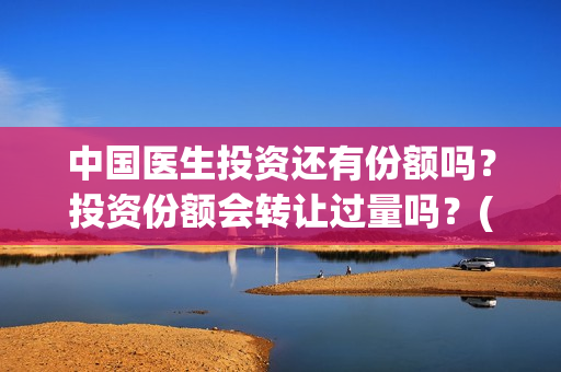 中国医生投资还有份额吗？投资份额会转让过量吗？(中国医生投资了多少钱)