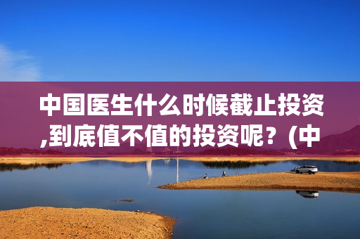 中国医生什么时候截止投资,到底值不值的投资呢？(中国医生什么时候拍的)