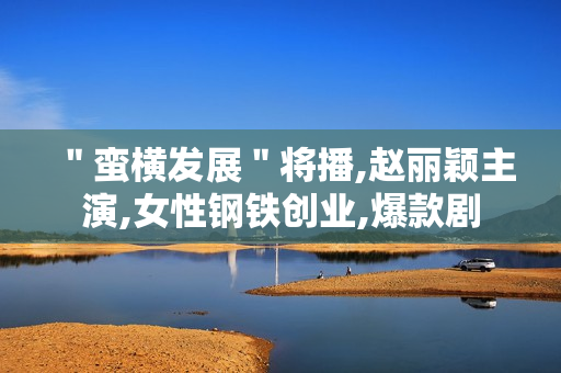 "蛮横发展"将播,赵丽颖主演,女性钢铁创业,爆款剧 "蛮横发展"将播,赵丽颖主演,女性钢铁创业,爆款剧