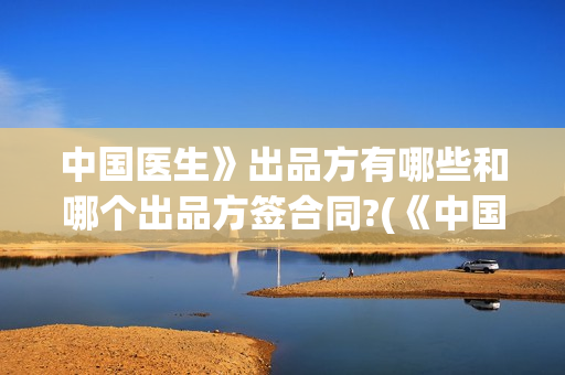 中国医生》出品方有哪些和哪个出品方签合同?(《中国医生》抢先版)