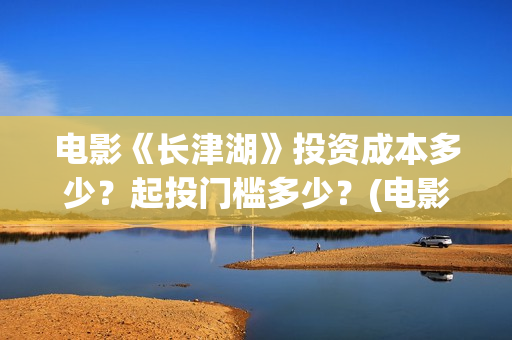 电影《长津湖》投资成本多少？起投门槛多少？(电影《长津湖》观后感)