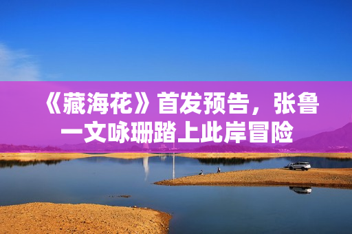 《藏海花》首发预告,张鲁一文咏珊踏上此岸冒险 《藏海花》首发预告,张鲁一文咏珊踏上此岸冒险