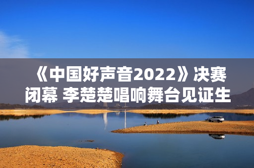 《中国好声音2022》决赛闭幕 李楚楚唱响舞台见证生长