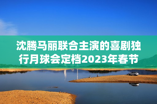 沈腾马丽联合主演的喜剧独行月球会定档2023年春节档吗？会有高票房吗(沈腾搭挡马丽)