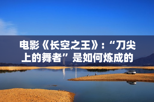 电影《长空之王》:“刀尖上的舞者”是如何炼成的 电影《长空之王》:“刀尖上的舞者”是如何炼成的