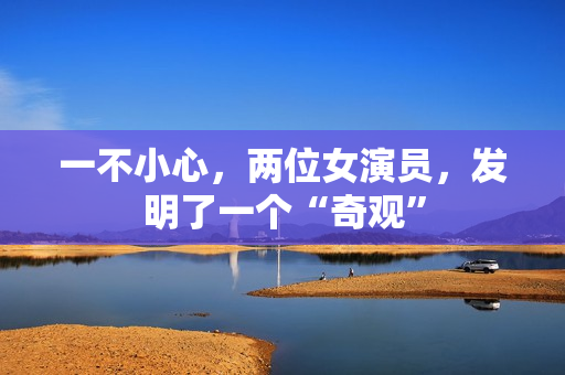 一不小心，两位女演员，发明了一个“奇观”