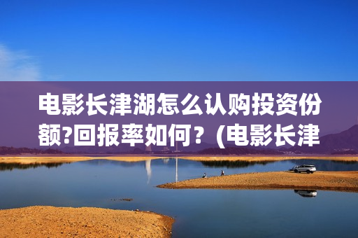 电影长津湖怎么认购投资份额?回报率如何？(电影长津湖怎么下线了)