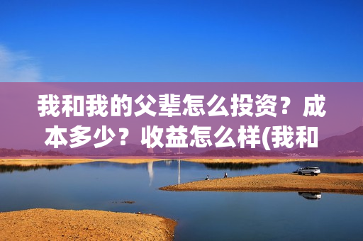 我和我的父辈怎么投资?成本多少?收益怎么样(我和我的父辈怎样样) 我和我的父辈怎么投资?成本多少?收益怎么样(我和我的父辈怎样样)