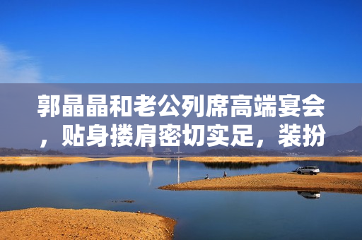 郭晶晶和老公列席高端宴会，贴身搂肩密切实足，装扮细腻似贵妇