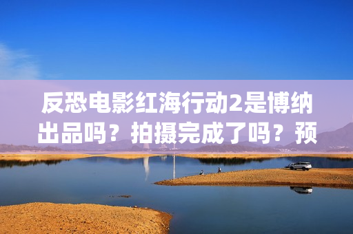 反恐电影红海行动2是博纳出品吗？拍摄完成了吗？预计什么时候上映？(电影红海行动在线播放)