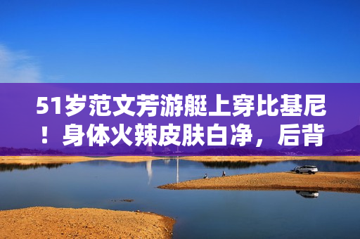 51岁范文芳游艇上穿比基尼！身体火辣皮肤白净，后背仅系一根细绳