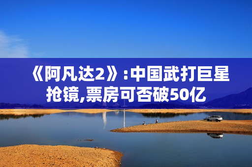 《阿凡达2》:中国武打巨星抢镜,票房可否破50亿