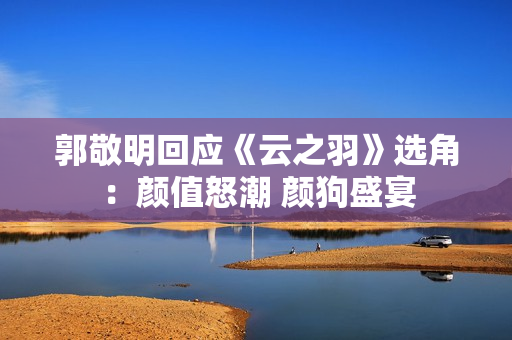 郭敬明回应《云之羽》选角：颜值怒潮 颜狗盛宴