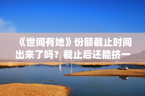 《世间有她》份额截止时间出来了吗？截止后还能挤一挤？(《世间有她》撤档)
