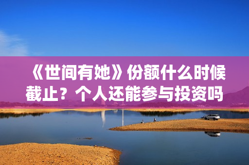 《世间有她》份额什么时候截止？个人还能参与投资吗？(世间有她是谁演的)