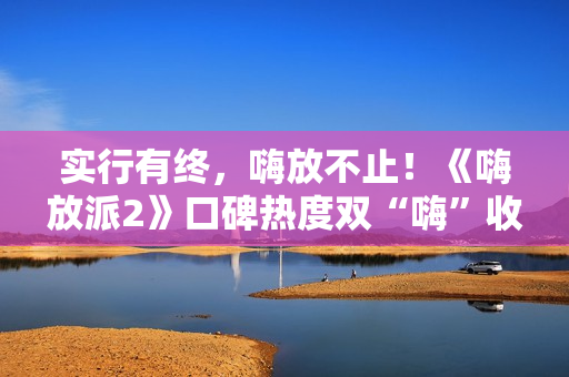 实行有终，嗨放不止！《嗨放派2》口碑热度双“嗨”收官！