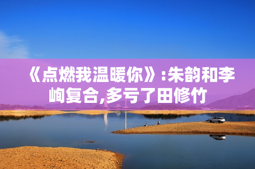 《点燃我温暖你》:朱韵和李峋复合,多亏了田修竹