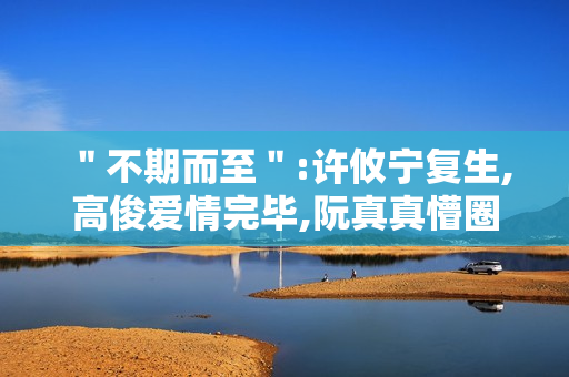 ＂不期而至＂:许攸宁复生,高俊爱情完毕,阮真真懵圈