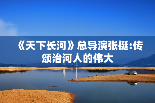《天下长河》总导演张挺:传颂治河人的伟大