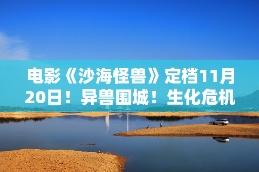 电影《沙海怪兽》定档11月20日！异兽围城！生化危机剑拔弩张