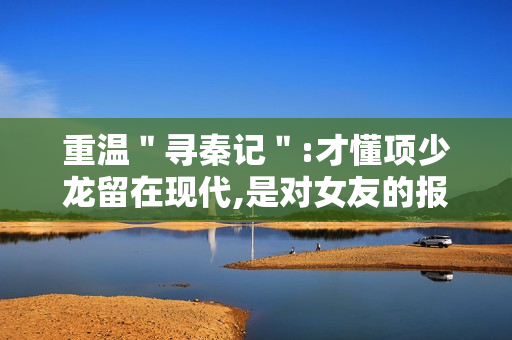 重温＂寻秦记＂:才懂项少龙留在现代,是对女友的报复