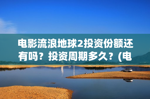 电影流浪地球2投资份额还有吗？投资周期多久？(电影流浪地球2演员表)