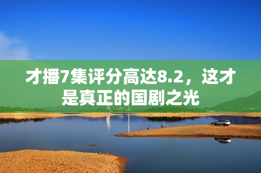 才播7集评分高达8.2,这才是真正的国剧之光 才播7集评分高达8.2,这才是真正的国剧之光