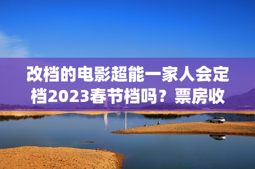 改档的电影超能一家人会定档2023春节档吗？票房收益会受改档影响吗？(超能电影女主角是谁)