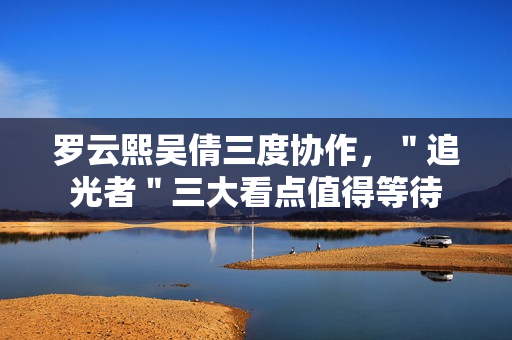 罗云熙吴倩三度协作，＂追光者＂三大看点值得等待