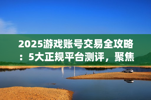 2025游戏账号交易全攻略：5大正规平台测评，聚焦安全与效率的优选指南(关于游戏账号交易是否合法)